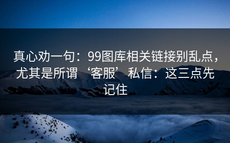 真心劝一句：99图库相关链接别乱点，尤其是所谓‘客服’私信：这三点先记住