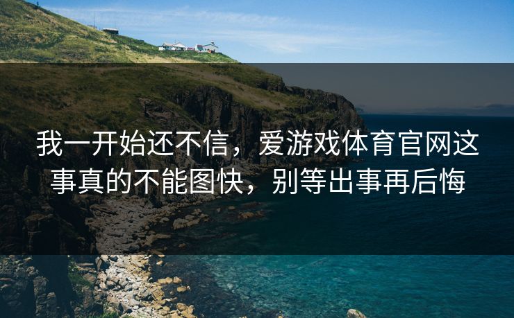我一开始还不信，爱游戏体育官网这事真的不能图快，别等出事再后悔