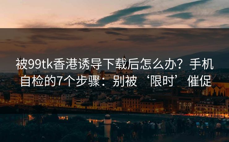 被99tk香港诱导下载后怎么办？手机自检的7个步骤：别被‘限时’催促