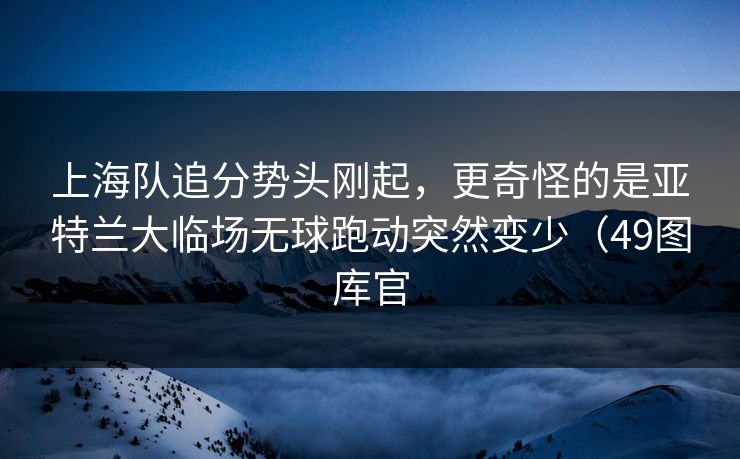 上海队追分势头刚起，更奇怪的是亚特兰大临场无球跑动突然变少（49图库官