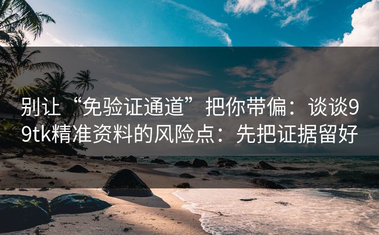 别让“免验证通道”把你带偏：谈谈99tk精准资料的风险点：先把证据留好