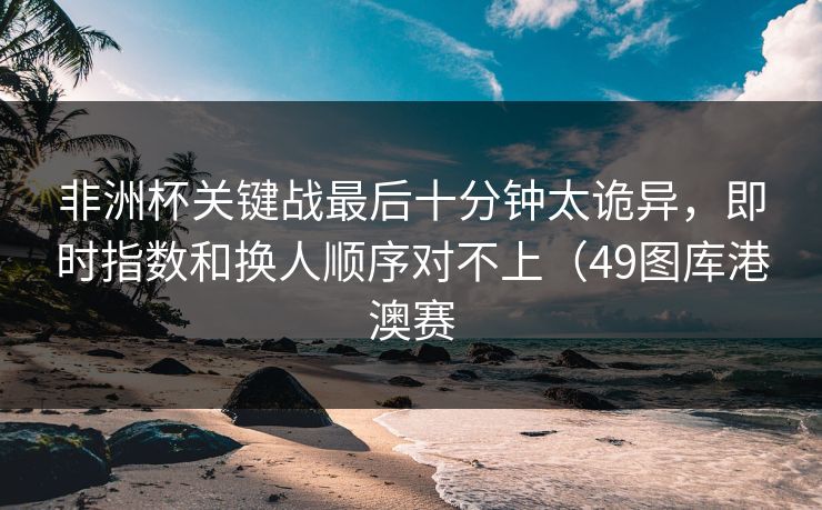 非洲杯关键战最后十分钟太诡异，即时指数和换人顺序对不上（49图库港澳赛