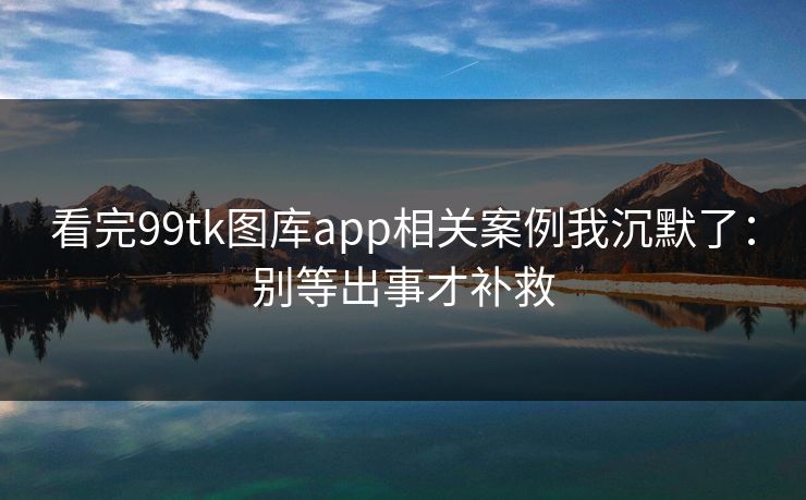 看完99tk图库app相关案例我沉默了：别等出事才补救