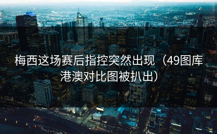 梅西这场赛后指控突然出现（49图库港澳对比图被扒出）