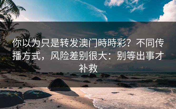你以为只是转发澳门時時彩？不同传播方式，风险差别很大：别等出事才补救