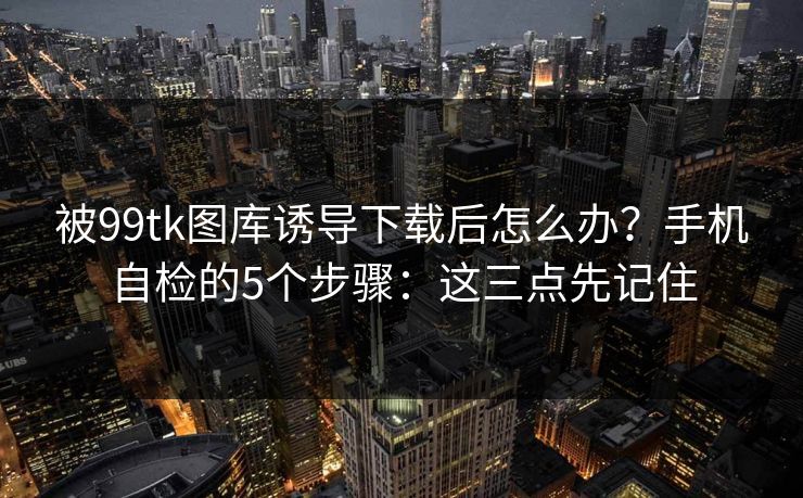 被99tk图库诱导下载后怎么办？手机自检的5个步骤：这三点先记住