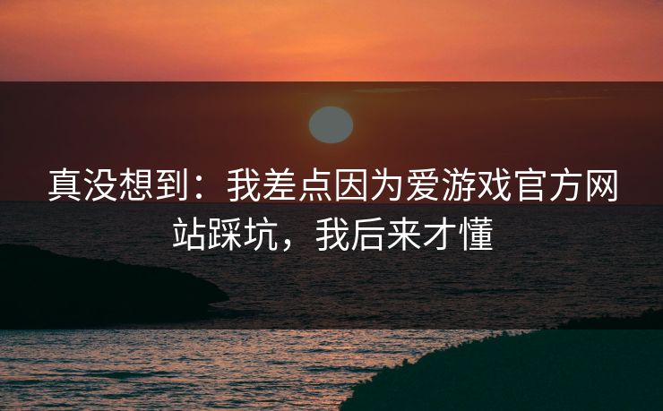 真没想到：我差点因为爱游戏官方网站踩坑，我后来才懂
