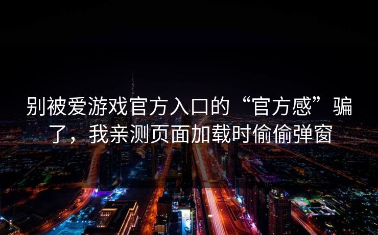 别被爱游戏官方入口的“官方感”骗了，我亲测页面加载时偷偷弹窗