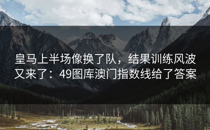 皇马上半场像换了队，结果训练风波又来了：49图库澳门指数线给了答案