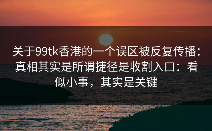 关于99tk香港的一个误区被反复传播：真相其实是所谓捷径是收割入口：看似小事，其实是关键