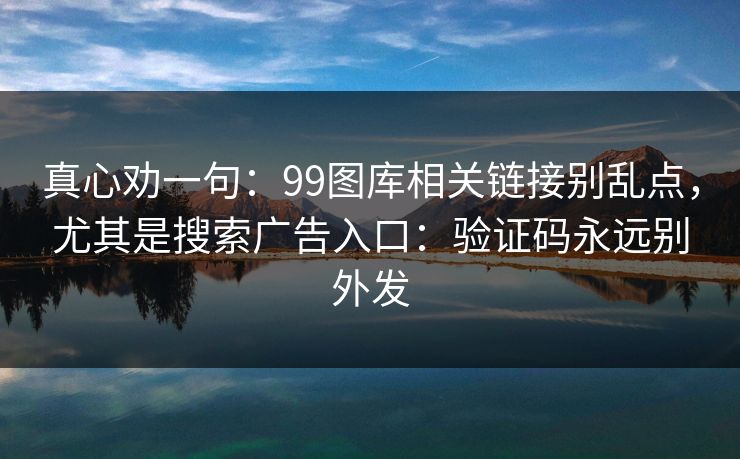 真心劝一句：99图库相关链接别乱点，尤其是搜索广告入口：验证码永远别外发