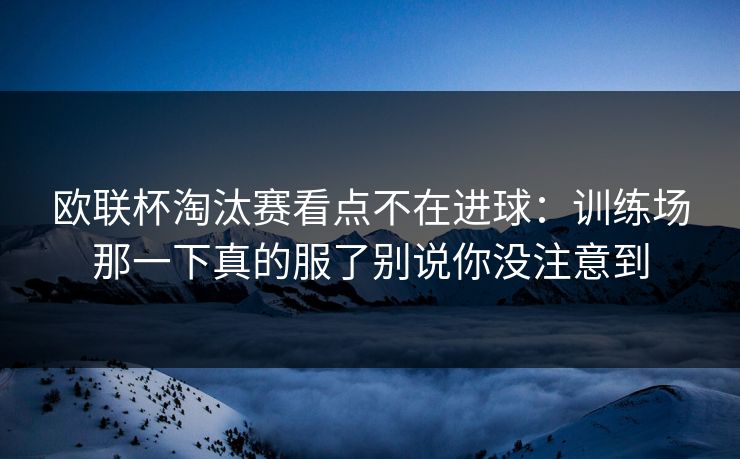 欧联杯淘汰赛看点不在进球：训练场那一下真的服了别说你没注意到