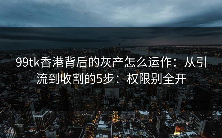 99tk香港背后的灰产怎么运作：从引流到收割的5步：权限别全开
