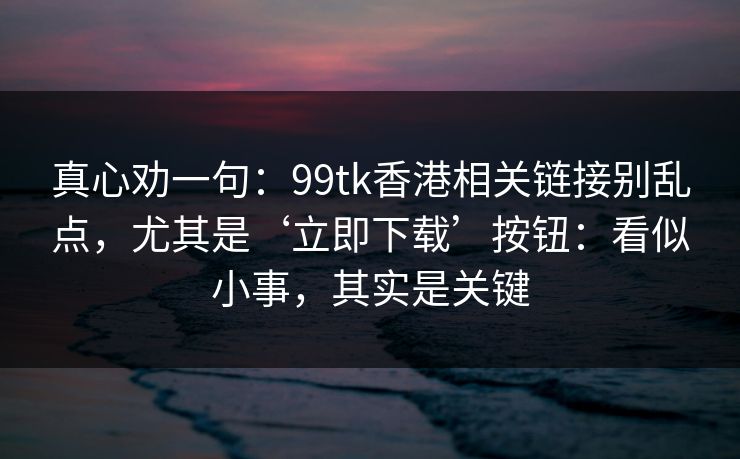 真心劝一句：99tk香港相关链接别乱点，尤其是‘立即下载’按钮：看似小事，其实是关键