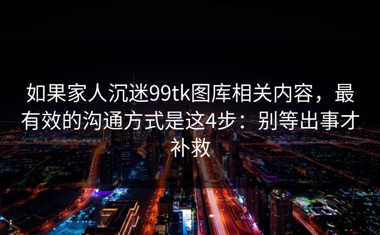 如果家人沉迷99tk图库相关内容，最有效的沟通方式是这4步：别等出事才补救