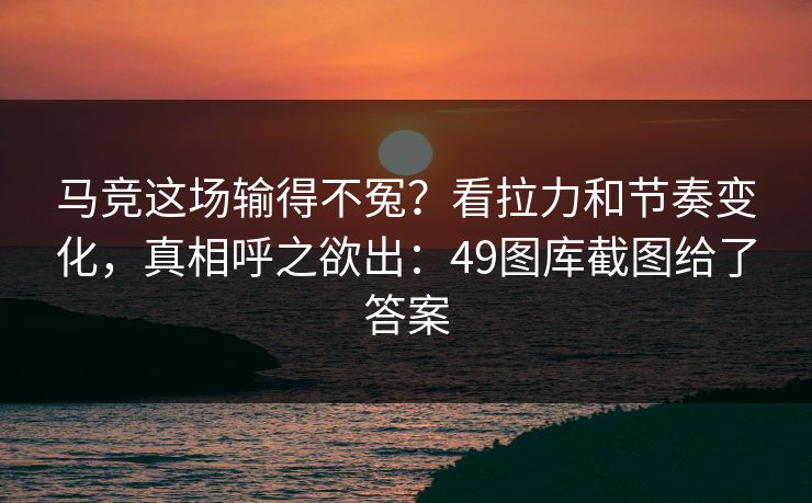 马竞这场输得不冤？看拉力和节奏变化，真相呼之欲出：49图库截图给了答案
