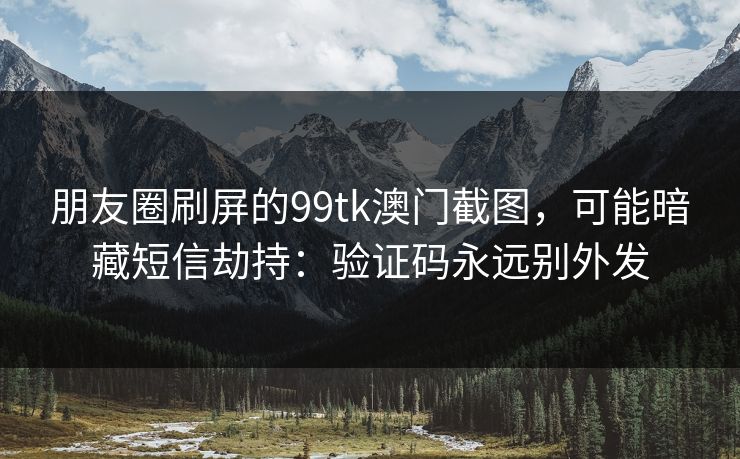 朋友圈刷屏的99tk澳门截图，可能暗藏短信劫持：验证码永远别外发