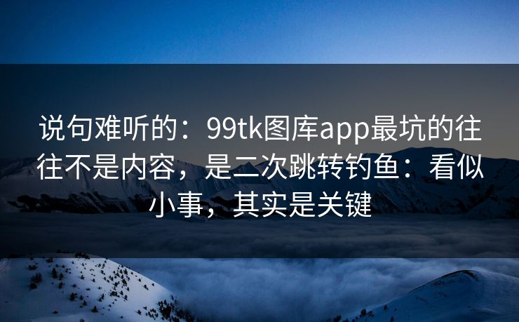说句难听的：99tk图库app最坑的往往不是内容，是二次跳转钓鱼：看似小事，其实是关键