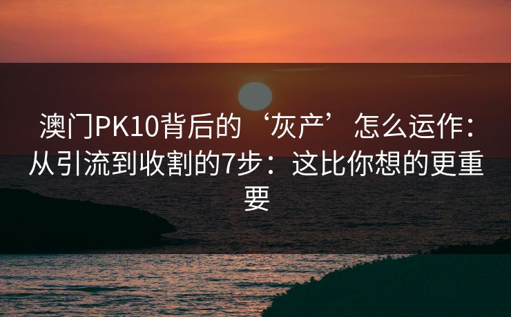 澳门PK10背后的‘灰产’怎么运作：从引流到收割的7步：这比你想的更重要