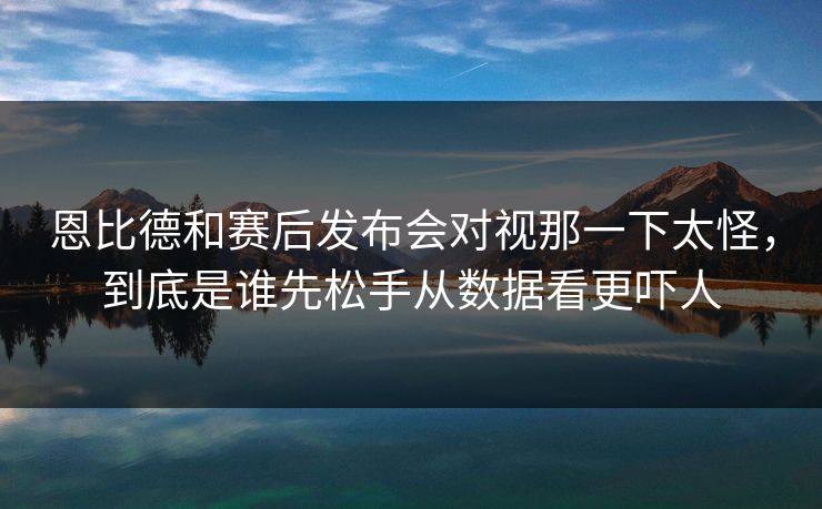恩比德和赛后发布会对视那一下太怪，到底是谁先松手从数据看更吓人