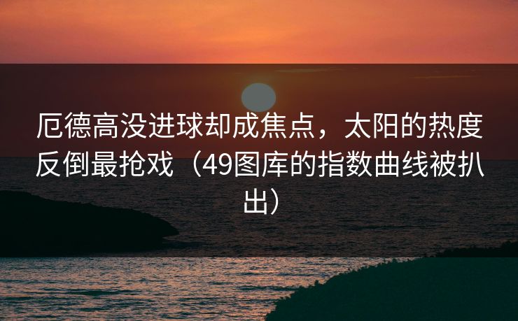 厄德高没进球却成焦点，太阳的热度反倒最抢戏（49图库的指数曲线被扒出）