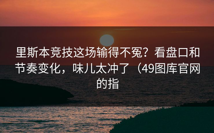 里斯本竞技这场输得不冤？看盘口和节奏变化，味儿太冲了（49图库官网的指