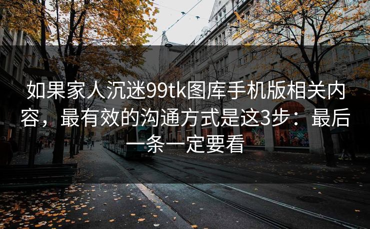 如果家人沉迷99tk图库手机版相关内容，最有效的沟通方式是这3步：最后一条一定要看