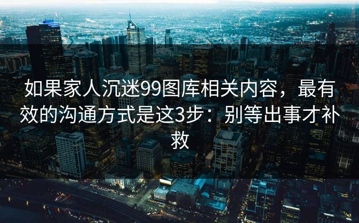 如果家人沉迷99图库相关内容，最有效的沟通方式是这3步：别等出事才补救