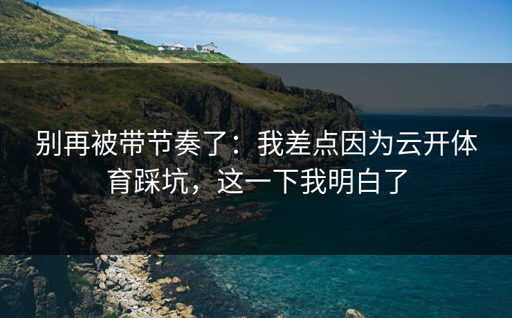 别再被带节奏了：我差点因为云开体育踩坑，这一下我明白了